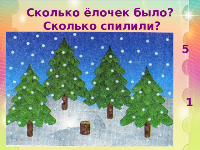 Сколько ёлочек было?  Сколько спилили? 5     1 