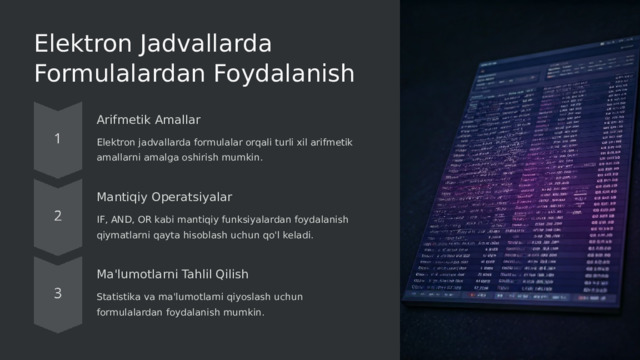 Elektron Jadvallarda Formulalardan Foydalanish Arifmetik Amallar Elektron jadvallarda formulalar orqali turli xil arifmetik amallarni amalga oshirish mumkin. Mantiqiy Operatsiyalar IF, AND, OR kabi mantiqiy funksiyalardan foydalanish qiymatlarni qayta hisoblash uchun qo'l keladi. Ma'lumotlarni Tahlil Qilish Statistika va ma'lumotlarni qiyoslash uchun formulalardan foydalanish mumkin.  