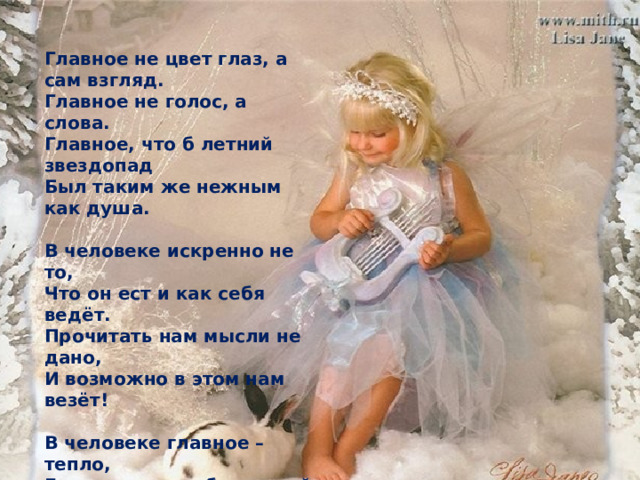 Главное не цвет глаз, а сам взгляд.  Главное не голос, а слова.  Главное, что б летний звездопад  Был таким же нежным как душа.   В человеке искренно не то,  Что он ест и как себя ведёт.  Прочитать нам мысли не дано,  И возможно в этом нам везёт!   В человеке главное – тепло,  Его верность собственной мечте,  И особо главное – добро,  Что заметно в мелочной черте. 