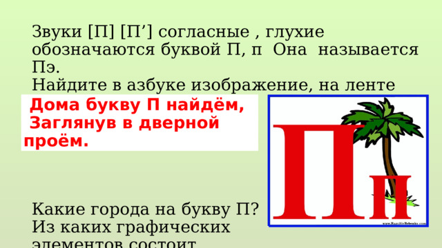 Звуки [П] [П’] согласные , глухие обозначаются буквой П, п Она называется Пэ. Найдите в азбуке изображение, на ленте букв. Какие города на букву П? Из каких графических элементов состоит Выложите палочками…  Дома букву П найдём,  Заглянув в дверной проём. 