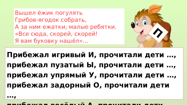 П Вышел ёжик погулять Грибов-ягодок собрать, А за ним ежатки, малые ребятки. «Все сюда, скорей, скорей! Я вам буковку нашёл»… Прибежал игривый И, прочитали дети …, прибежал пузатый Ы, прочитали дети …, прибежал упрямый У, прочитали дети …, прибежал задорный О, прочитали дети …, прибежал весёлый А, прочитали дети … 