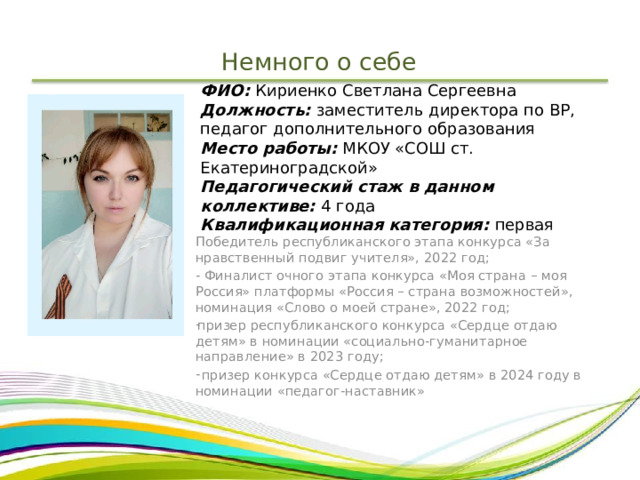 Немного о себе ФИО: Кириенко Светлана Сергеевна  Должность: заместитель директора по ВР, педагог дополнительного образования  Место работы: МКОУ «СОШ ст. Екатериноградской»  Педагогический стаж в данном коллективе: 4 года  Квалификационная категория: первая   Победитель республиканского этапа конкурса «За нравственный подвиг учителя», 2022 год; - Финалист очного этапа конкурса «Моя страна – моя Россия» платформы «Россия – страна возможностей», номинация «Слово о моей стране», 2022 год; призер республиканского конкурса «Сердце отдаю детям» в номинации «социально-гуманитарное направление» в 2023 году;  призер конкурса «Сердце отдаю детям» в 2024 году в номинации «педагог-наставник» 