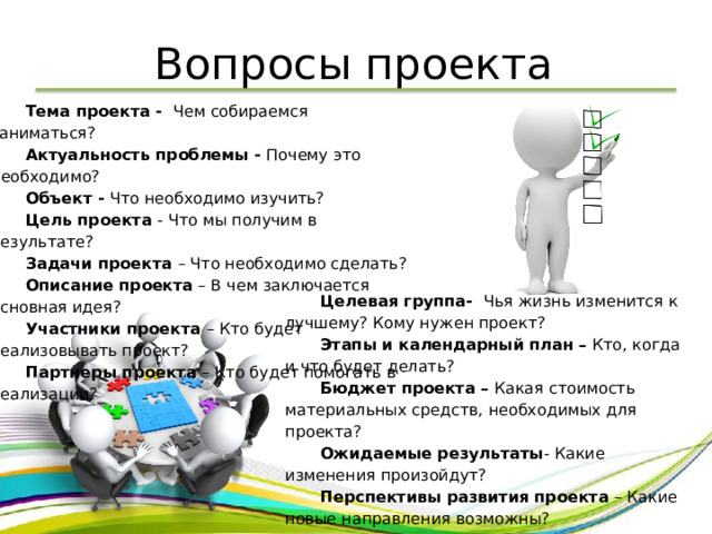 Вопросы проекта Тема проекта - Чем собираемся заниматься? Актуальность проблемы - Почему это необходимо? Объект - Что необходимо изучить? Цель проекта - Что мы получим в результате? Задачи проекта – Что необходимо сделать? Описание проекта – В чем заключается основная идея? Участники проекта – Кто будет реализовывать проект? Партнеры проекта – Кто будет помогать в реализации? Целевая группа- Чья жизнь изменится к лучшему? Кому нужен проект? Этапы и календарный план – Кто, когда и что будет делать? Бюджет проекта – Какая стоимость материальных средств, необходимых для проекта? Ожидаемые результаты - Какие изменения произойдут? Перспективы развития проекта – Какие новые направления возможны? 