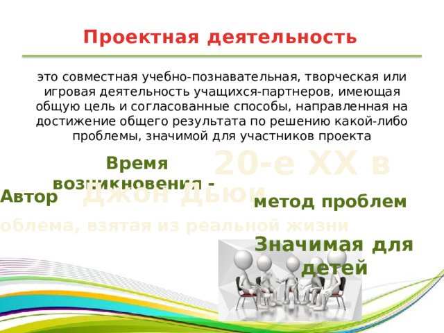 Проектная деятельность это совместная учебно-познавательная, творческая или игровая деятельность учащихся-партнеров, имеющая общую цель и согласованные способы, направленная на достижение общего результата по решению какой-либо проблемы, значимой для участников проекта 20-е XX в Время возникновения - Автор  Джон Дьюи метод проблем Проблема, взятая из реальной жизни Значимая для детей 