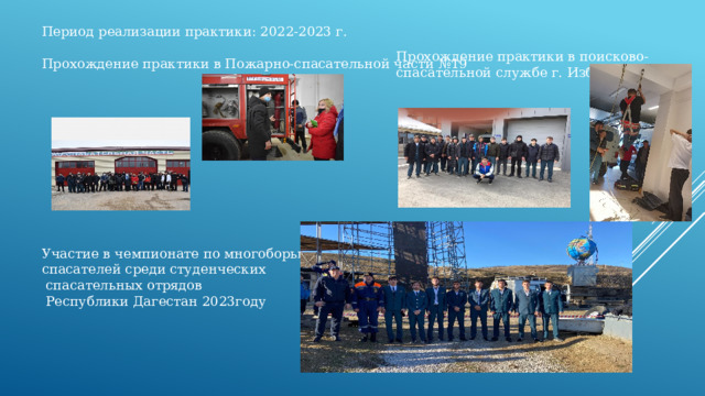 Период реализации практики: 2022-2023 г. Прохождение практики в Пожарно-спасательной части №19 Участие в чемпионате по многоборью спасателей среди студенческих  спасательных отрядов  Республики Дагестан 2023году Прохождение практики в поисково-спасательной службе г. Избербаш 
