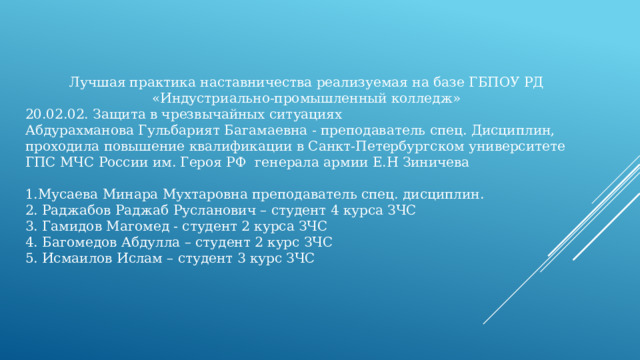 Лучшая практика наставничества реализуемая на базе ГБПОУ РД «Индустриально-промышленный колледж» 20.02.02. Защита в чрезвычайных ситуациях Абдурахманова Гульбарият Багамаевна - преподаватель спец. Дисциплин, проходила повышение квалификации в Санкт-Петербургском университете ГПС МЧС России им. Героя РФ генерала армии Е.Н Зиничева 1.Мусаева Минара Мухтаровна преподаватель спец. дисциплин. 2. Раджабов Раджаб Русланович – студент 4 курса ЗЧС 3. Гамидов Магомед - студент 2 курса ЗЧС 4. Багомедов Абдулла – студент 2 курс ЗЧС 5. Исмаилов Ислам – студент 3 курс ЗЧС 