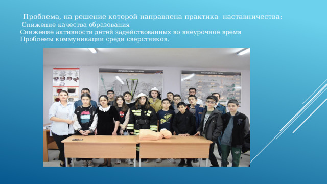 Проблема, на решение которой направлена практика наставничества:  Снижение качества образования Снижение активности детей задействованных во внеурочное время Проблемы коммуникации среди сверстников. 