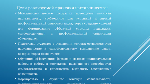 Цели реализуемой практики наставничества: Максимально полное раскрытие потенциала личности наставляемого, необходимое для успешной и личной профессиональной самореализации, через создание условий для формирование эффектной системы поддержки, самоопределения и профессиональной ориентации обучающихся Подготовка студентов в отношении которых осуществляется наставничество к самостоятельному выполнению задач, которые перед ними ставят. Обучению эффективным формам и методам индивидуальной работы и работы в коллективе, развитие его способностей самостоятельно и качественно выполнять возложенные обязанности. Формировать у студентов высокую сознательность, дисциплинированность, трудолюбие, чувство ответственности за порученное дело, доброжелательного и уважительного отношения к коллективу . 