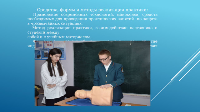 Средства, формы и методы реализации практики:  Применение современных технологий, манекенов, средств необходимых для проведения практических занятий по защите в чрезвычайных ситуациях.  Метод реализации практики, взаимодействие наставника и студента между собой и с учебным материалом.  Форма практического обучения предусматривает развитие индивидуальных способностей и коллективного взаимодействия 