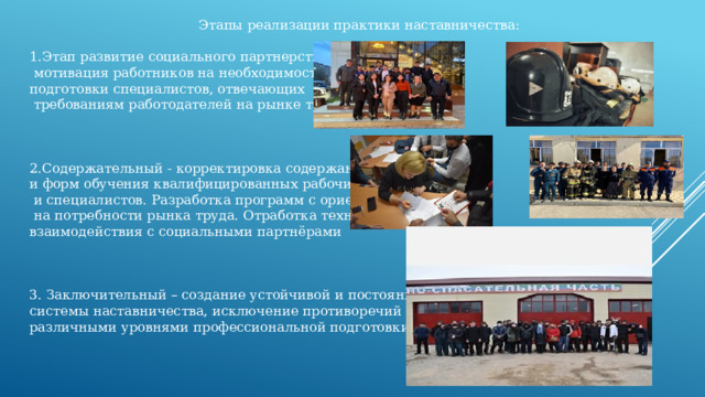 Этапы реализации практики наставничества: 1.Этап развитие социального партнерства –  мотивация работников на необходимость подготовки специалистов, отвечающих  требованиям работодателей на рынке труда 2.Содержательный - корректировка содержания и форм обучения квалифицированных рабочих  и специалистов. Разработка программ с ориентацией  на потребности рынка труда. Отработка технологий взаимодействия с социальными партнёрами 3. Заключительный – создание устойчивой и постоянной системы наставничества, исключение противоречий между различными уровнями профессиональной подготовки 