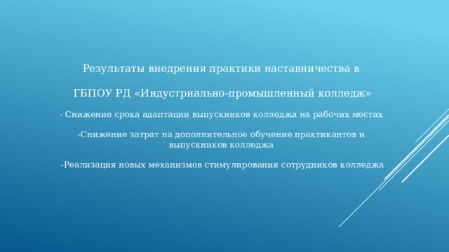 Результаты внедрения практики наставничества в ГБПОУ РД «Индустриально-промышленный колледж» - Снижение срока адаптации выпускников колледжа на рабочих местах -Снижение затрат на дополнительное обучение практикантов и выпускников колледжа -Реализация новых механизмов стимулирования сотрудников колледжа 