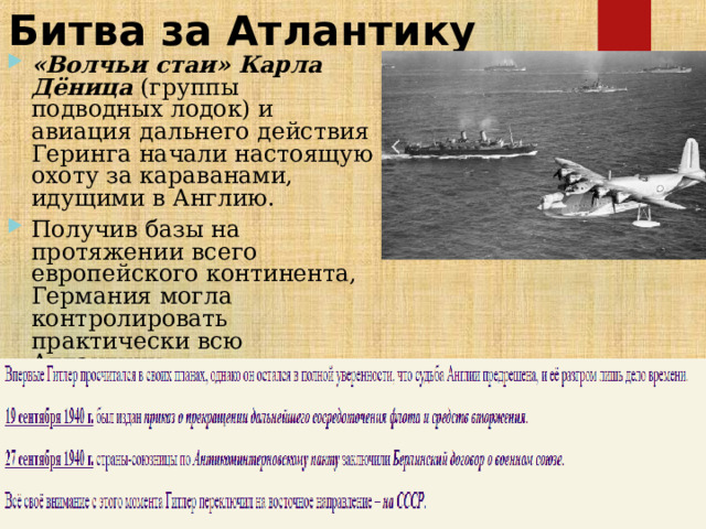 Битва за Атлантику «Волчьи стаи» Карла Дёница  (группы подводных лодок) и авиация дальнего действия Геринга начали настоящую охоту за караванами, идущими в Англию. Получив базы на протяжении всего европейского континента, Германия могла контролировать практически всю Атлантику.  
