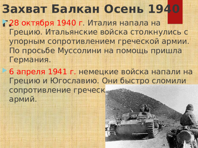 Захват Балкан Осень 1940 г.   28 октября 1940 г . Италия напала на Грецию. Итальянские войска столкнулись с упорным сопротивлением греческой армии. По просьбе Муссолини на помощь пришла Германия. 6 апреля 1941 г. немецкие войска напали на Грецию и Югославию. Они быстро сломили сопротивление греческой и югославской армий. 