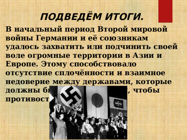 ПОДВЕДЁМ ИТОГИ. В начальный период Второй мировой войны Германии и её союзникам удалось захватить или подчинить своей воле огромные территории в Азии и Европе. Этому способствовало отсутствие сплочённости и взаимное недоверие между державами, которые должны были объединиться, чтобы противостоять агрессорам. 