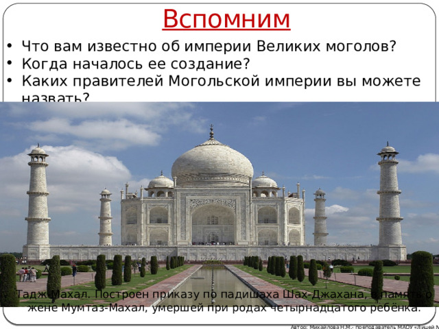 Вспомним Что вам известно об империи Великих моголов? Когда началось ее создание? Каких правителей Могольской империи вы можете назвать? Тадж-Махал. Построен приказу по падишаха Шах-Джахана, в память о жене Мумтаз-Махал, умершей при родах четырнадцатого ребёнка. Автор: Михайлова Н.М.- преподаватель МАОУ «Лицей № 21» 