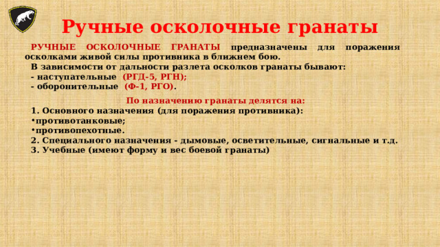 Ручные осколочные гранаты РУЧНЫЕ ОСКОЛОЧНЫЕ ГРАНАТЫ предназначены для поражения осколками живой силы противника в ближнем бою. В зависимости от дальности разлета осколков гранаты бывают: - наступательные (РГД-5, РГН); - оборонительные (Ф-1, РГО) .  По назначению гранаты делятся на: 1. Основного назначения (для поражения противника): противотанковые; противопехотные. 2. Специального назначения - дымовые, осветительные, сигнальные и т.д. 3. Учебные (имеют форму и вес боевой гранаты) 