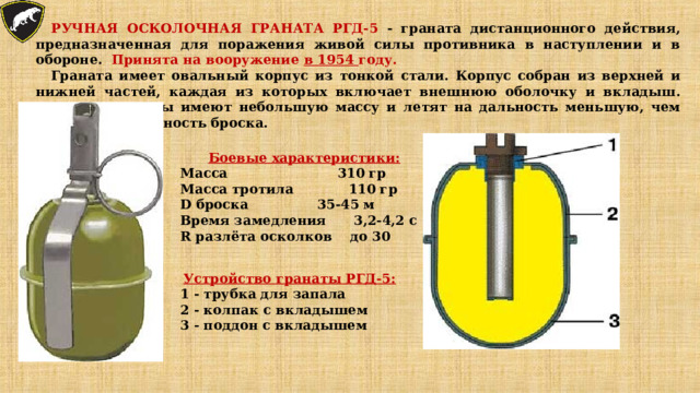 РУЧНАЯ ОСКОЛОЧНАЯ ГРАНАТА РГД-5 - граната дистанционного действия, предназначенная для поражения живой силы противника в наступлении и в обороне. Принята на вооружение в 1954 году. Граната имеет овальный корпус из тонкой стали. Корпус собран из верхней и нижней частей, каждая из которых включает внешнюю оболочку и вкладыш. Осколки гранаты имеют небольшую массу и летят на дальность меньшую, чем возможная дальность броска. Боевые характеристики: Масса     310 гр Масса тротила  110 гр D броска  35-45 м Время замедления  3,2-4,2 с R разлёта осколков  до 30 Устройство гранаты РГД-5: 1 - трубка для запала 2 - колпак с вкладышем 3 - поддон с вкладышем 