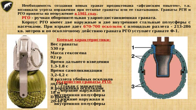 Необходимость создания новых гранат продиктована «афганским опытом», т.к. возникала угроза поражения при отскоке гранаты или ее скатывания. Гранаты РГН и РГО приняты на вооружение в 1981 году . РГО - ручная оборонительная ударно-дистанционная граната. Корпус РГО имеет две наружные и две внутренние стальные полусферы с насечками. При взрыве дает 670-700 осколков с площадью разлета - 213-286 кв. метров и по осколочному действию граната РГО уступает гранате Ф-1. Боевые характеристики: Вес гранаты  530 гр Масса гексогена  92 гр Время дальнего взведения  1.3-1.8 с Время самоликвидации  3,2-4,2 с R разлета убойных осколков  до150 м R поражения  осколками  18 м D броска  20-40 м Устройство гранаты РГО: 1 - стакан с манжетой 2 - верхние наружная и внутренняя полусферы 3 - нижние наружная и внутренняя полусферы 
