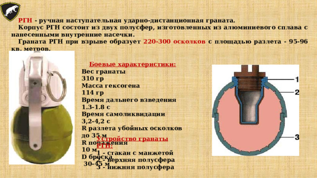 РГН - ручная наступательная ударно-дистанционная граната. Корпус РГН состоит из двух полусфер, изготовленных из алюминиевого сплава с нанесенными внутренние насечки. Граната РГН при взрыве образует 220-300 осколков с площадью разлета - 95-96 кв. метров. Боевые характеристики: Вес гранаты 310 гр Масса гексогена 114 гр Время дальнего взведения 1.3-1.8 с Время самоликвидации 3,2-4,2 с R разлета убойных осколков до 35 м R поражения 10 м D броска 30-45 м Устройство гранаты РГН: 1 - стакан с манжетой 2 - верхняя полусфера 3 - нижняя полусфера 