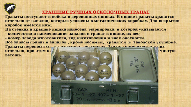 ХРАНЕНИЕ РУЧНЫХ ОСКОЛОЧНЫХ ГРАНАТ Гранаты поступают в войска в деревянных ящиках. В ящике гранаты хранятся отдельно от запалов, которые уложены в металлических коробках. Для вскрытия коробок имеется нож. На стенках и крышке ящика нанесена маркировка, в которой указывается : - количество и наименование запалов и гранат в ящике, их вес; - номер завода изготовителя, год изготовления и знак опасности. Все запасы гранат и запалов , кроме носимых, хранятся в заводской укупорке. Гранаты переносятся в гранатных подсумках. Запалы помещаются в них отдельно, при этом каждый запал должен быть завернут в бумагу или чистую ветошь. 