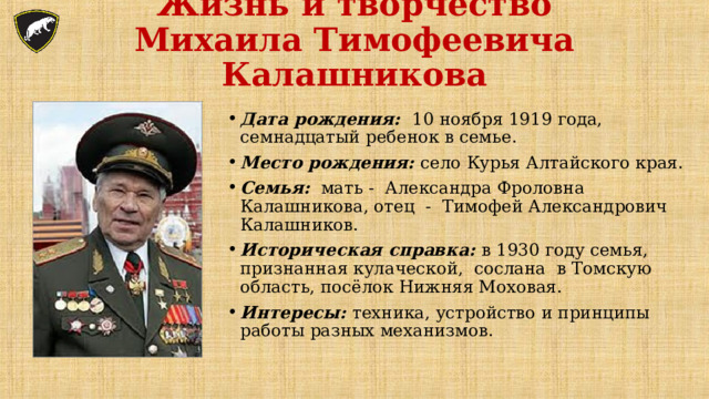 Жизнь и творчество  Михаила Тимофеевича Калашникова   Дата рождения: 10 ноября 1919 года, семнадцатый ребенок в семье. Место рождения: село Курья Алтайского края. Семья: мать - Александра Фроловна Калашникова, отец - Тимофей Александрович Калашников. Историческая справка: в 1930 году семья, признанная кулаческой, сослана в Томскую область, посёлок Нижняя Моховая. Интересы: техника, устройство и принципы работы разных механизмов.   