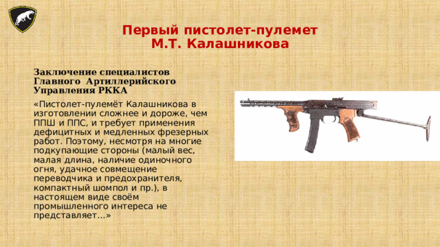 Первый пистолет-пулемет  М.Т. Калашникова Заключение специалистов Главного Артиллерийского Управления РККА «Пистолет-пулемёт Калашникова в изготовлении сложнее и дороже, чем ППШ и ППС, и требует применения дефицитных и медленных фрезерных работ. Поэтому, несмотря на многие подкупающие стороны (малый вес, малая длина, наличие одиночного огня, удачное совмещение переводчика и предохранителя, компактный шомпол и пр.), в настоящем виде своём промышленного интереса не представляет…» 