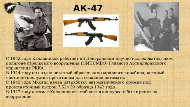 АК-47 С 1942 года Калашников работает на Центральном научно-исследовательском полигоне стрелкового вооружения (НИПСМВО) Главного Артиллерийского управления РККА. В 1944 году он создал опытный образец самозарядного карабина, который частично послужил прототипом для создания автомата. С 1945 года Михаил начал разработку автоматического оружия под промежуточный патрон 7,62×39 образца 1943 года. В 1947 году автомат Калашникова победил в конкурсе и был принят на вооружение. 