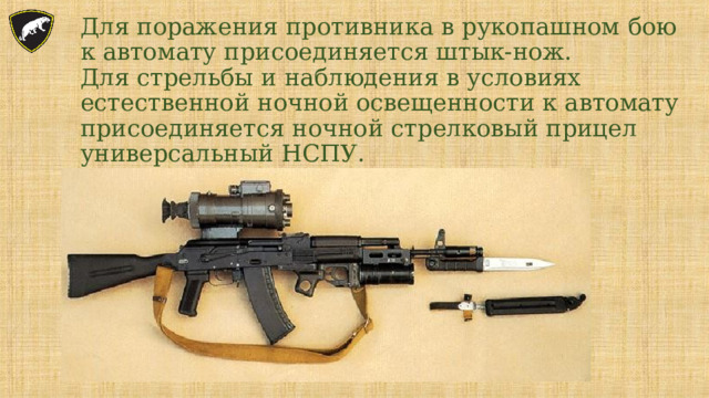    Для поражения противника в рукопашном бою к автомату присоединяется штык-нож.  Для стрельбы и наблюдения в условиях естественной ночной освещенности к автомату присоединяется ночной стрелковый прицел универсальный НСПУ.   