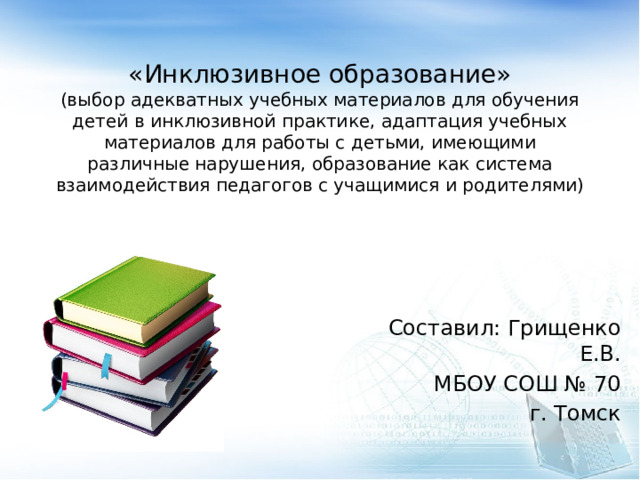  «Инклюзивное образование»  (выбор адекватных учебных материалов для обучения детей в инклюзивной практике, адаптация учебных материалов для работы с детьми, имеющими различные нарушения, образование как система взаимодействия педагогов с учащимися и родителями) Составил: Грищенко Е.В. МБОУ СОШ № 70  г. Томск 