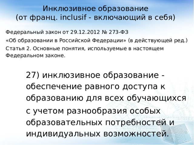 Инклюзивное образование  (от франц. inclusif - включающий в себя) Федеральный закон от 29.12.2012 № 273-ФЗ «Об образовании в Российской Федерации» (в действующей ред.) Статья 2. Основные понятия, используемые в настоящем Федеральном законе. 27) инклюзивное образование - обеспечение равного доступа к образованию для всех обучающихся с учетом разнообразия особых образовательных потребностей и индивидуальных возможностей. 