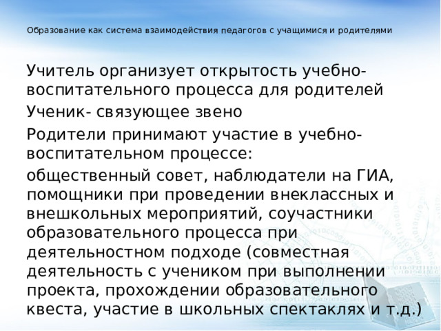  Образование как система взаимодействия педагогов с учащимися и родителями   Учитель организует открытость учебно-воспитательного процесса для родителей Ученик- связующее звено Родители принимают участие в учебно-воспитательном процессе: общественный совет, наблюдатели на ГИА, помощники при проведении внеклассных и внешкольных мероприятий, соучастники образовательного процесса при деятельностном подходе (совместная деятельность с учеником при выполнении проекта, прохождении образовательного квеста, участие в школьных спектаклях и т.д.) 