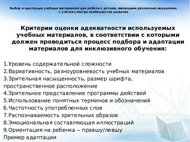 Выбор и адаптация учебных материалов для работы с детьми, имеющими различные нарушения, с учетом спектра особенностей развития Критерии оценки адекватности используемых учебных материалов, в соответствии с которыми должен проводиться процесс подбора и адаптации материалов для инклюзивного обучения:  1.Уровень содержательной сложности 2.Вариативность, разноуровневость учебных материалов 3.Зрительная насыщенность, размер шрифта, пространственное расположение 4.Зрительное представление программы действий 5.Использование понятных терминов и обозначений 6.Частотность употребленных слов 7.Распознаваемость зрительных образов 8.Эмоциональная составляющая иллюстраций 9.Ориентация на ребенка ‒ правшу/левшу Пример адаптации   