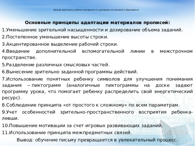 Пример адаптации учебного материала по критериям инклюзивного образования    Основные принципы адаптации материалов прописей: 1.Уменьшение зрительной насыщенности и дозирование объема заданий. 2.Постепенное уменьшение высоты строки. 3.Акцентированное выделение рабочей строки. 4.Введение дополнительной вспомогательной линии в межстрочном пространстве. 5.Разделение различных смысловых частей. 6.Вынесение зрительно заданной программы действий. 7.Использование понятных ребенку символов для улучшения понимания задания ‒ пиктограмм (аналогичные пиктограммы на доске задают программу урока, что помогает ребенку распределить свой энергетический ресурс). 8.Соблюдение принципа «от простого к сложному» по всем параметрам. 9.Учет особенностей зрительно-пространственного восприятия ребенка-левши. 10.Повышение мотивации за счет игровых развивающих заданий. 11.Использование принципа межпредметных связей. Вывод: обучение письму превращается в увлекательный процесс.   
