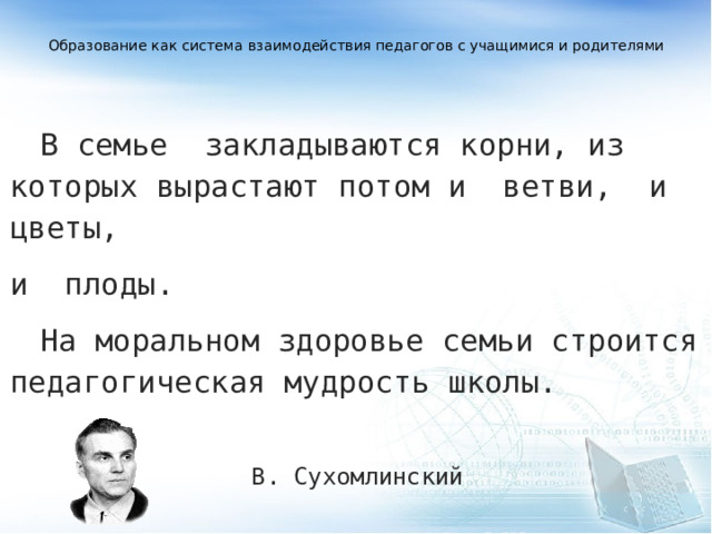  Образование как система взаимодействия педагогов с учащимися и родителями     В семье  закладываются корни, из которых вырастают потом и  ветви,  и  цветы,  и  плоды.  На моральном здоровье семьи строится педагогическая мудрость школы.  В. Сухомлинский   