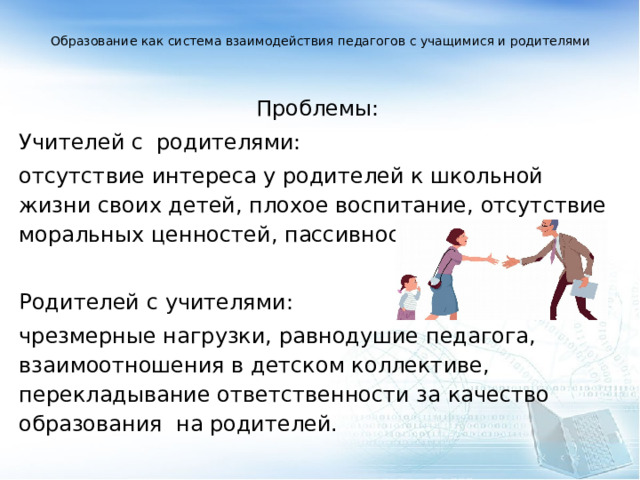  Образование как система взаимодействия педагогов с учащимися и родителями      Проблемы: Учителей с родителями: отсутствие интереса у родителей к школьной жизни своих детей, плохое воспитание, отсутствие моральных ценностей, пассивность.   Родителей с учителями: чрезмерные нагрузки, равнодушие педагога, взаимоотношения в детском коллективе, перекладывание ответственности за качество образования на родителей.  