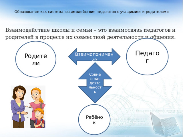  Образование как система взаимодействия педагогов с учащимися и родителями      Взаимодействие школы и семьи – это взаимосвязь педагогов и родителей в процессе их совместной деятельности и общения.  Педагог Родители Взаимопонимание Совместная деятельность Ребёнок 