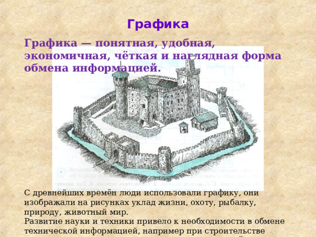 Графика Графика — понятная, удобная, экономичная, чёткая и наглядная форма обмена информацией. С древнейших времён люди использовали графику, они изображали на рисунках уклад жизни, охоту, рыбалку, природу, животный мир. Развитие науки и техники привело к необходимости в обмене технической информацией, например при строительстве домов или создании новых машин. Для этих целей стали использовать чертежи — один из видов графических изображений. 