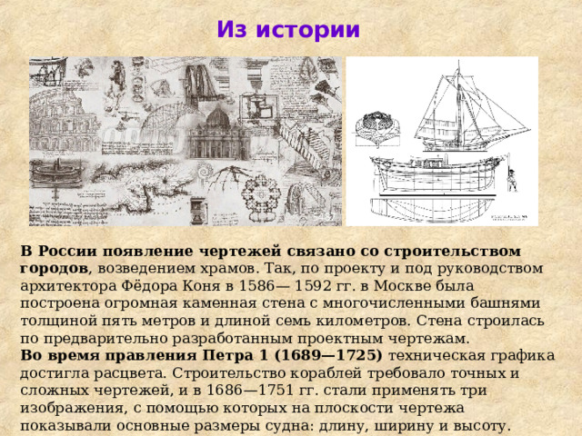 Из истории В России появление чертежей свя­зано со строительством городов , воз­ведением храмов. Так, по проекту и под руководством архитектора Фёдо­ра Коня в 1586— 1592 гг. в Москве была построена огромная каменная стена с многочисленными башнями толщиной пять метров и длиной семь километров. Стена строилась по  предварительно разработанным проектным чертежам. Во время правле­ния Петра 1 (1689—1725) техническая графика достигла расцвета. Строительство кораблей требовало точных и сложных чертежей, и в 1686—1751 гг. стали применять три изображения, с помощью которых на плоскости чертежа показывали основные размеры судна: длину, ширину и высоту. 