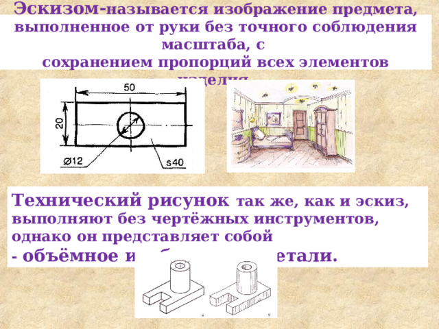 Эскизом- называется изображение предмета, выполнен­ное от руки без точного соблюдения масштаба, с  сохране­нием пропорций всех элементов изделия. Технический рисунок так же, как и эскиз, выполняют без чер­тёжных инструментов, однако он представляет собой - объёмное изо­бражение детали. 