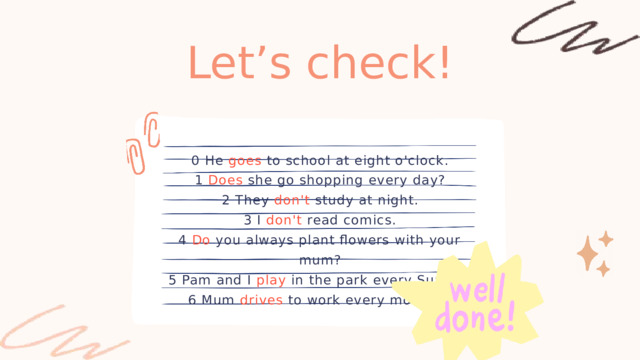 Let’s check! 0 He goes to school at eight o'clock. 1 Does she go shopping every day? 2 They don't study at night. 3 I don't read comics. 4 Do you always plant flowers with your mum? 5 Pam and I play in the park every Sunday. 6 Mum drives to work every morning. 