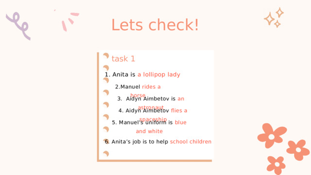 Lets check! task 1 1. Anita is a lollipop lady 2.Manuel rides a horse 3. Aidyn Aimbetov is an astronaut 4. Aidyn Aimbetov flies a spaceship 5. Manuel’s uniform is blue and white 6. Anita’s job is to help school children 