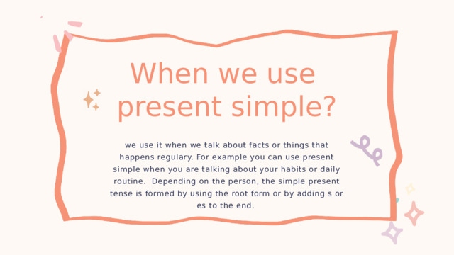 When we use present simple? we use it when we talk about facts or things that happens regulary. For example you can use present simple when you are talking about your habits or daily routine. Depending on the person, the simple present tense is formed by using the root form or by adding s or es to the end. 