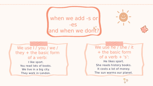 when we add -s or -es and when we dont? We use he / she / it + the basic form of a verb + 's': We use I / you / we / they + the basic form of a verb: He likes sport. She reads history books. It costs a lot of money. The sun warms our planet. I like sport. You read lots of books. We live in a big city. They work in London. 