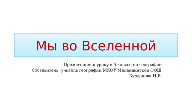Мы во Вселенной Презентация к уроку в 5 классе по географии Составитель: учитель географии МКОУ Маландинской ООШ Булдакова И.В. 