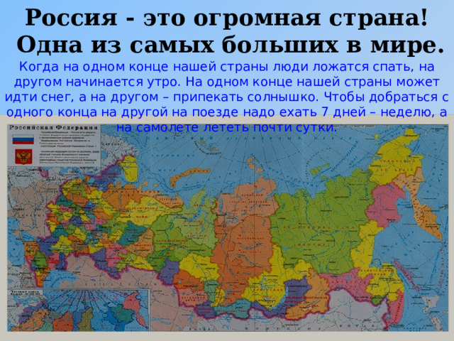 Россия - это огромная страна!  Одна из самых больших в мире. Когда на одном конце нашей страны люди ложатся спать, на другом начинается утро. На одном конце нашей страны может идти снег, а на другом – припекать солнышко. Чтобы добраться с одного конца на другой на поезде надо ехать 7 дней – неделю, а на самолете лететь почти сутки.  