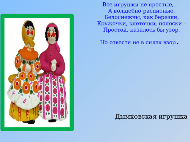 Все игрушки не простые,  А волшебно расписные,  Белоснежны, как березки,  Кружочки, клеточки, полоски –  Простой, казалось бы узор,  Но отвести не в силах взор . Дымковская игрушка 