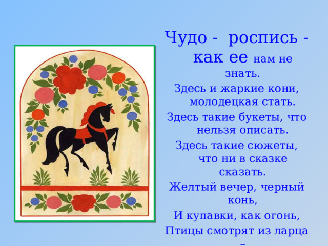 Чудо - роспись - как ее нам не знать. Здесь и жаркие кони, молодецкая стать. Здесь такие букеты, что нельзя описать. Здесь такие сюжеты, что ни в сказке сказать. Желтый вечер, черный конь, И купавки, как огонь, Птицы смотрят из ларца – Чудо-роспись ……Городца! 