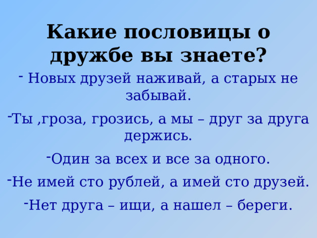 Какие пословицы о дружбе вы знаете?  Новых друзей наживай, а старых не забывай. Ты ,гроза, грозись, а мы – друг за друга держись. Один за всех и все за одного. Не имей сто рублей, а имей сто друзей. Нет друга – ищи, а нашел – береги. 