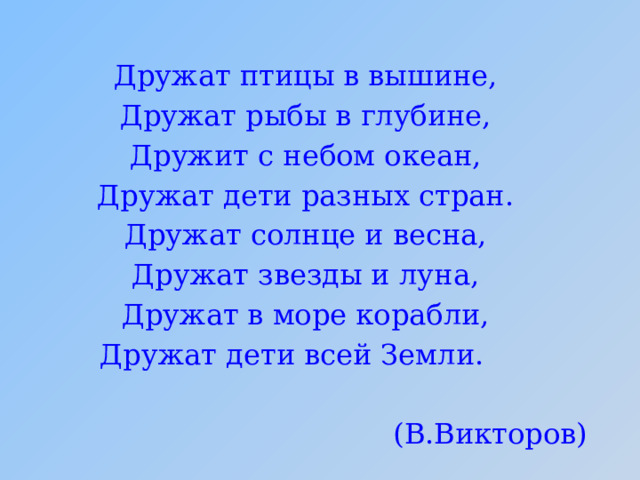 Дружат птицы в вышине, Дружат рыбы в глубине, Дружит с небом океан, Дружат дети разных стран. Дружат солнце и весна, Дружат звезды и луна, Дружат в море корабли, Дружат дети всей Земли. (В.Викторов) 
