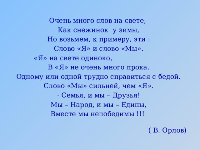 Очень много слов на свете, Как снежинок у зимы, Но возьмем, к примеру, эти : Слово «Я» и слово «Мы». «Я» на свете одиноко, В «Я» не очень много прока. Одному или одной трудно справиться с бедой. Слово «Мы» сильней, чем «Я». - Семья, и мы – Друзья! Мы – Народ, и мы – Едины, Вместе мы непобедимы !!! ( В. Орлов) 